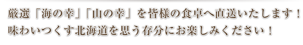 厳選「海の幸」「山の幸」を皆様の食卓へ直送いたします！味わいつくす北海道を思う存分にお楽しみください！